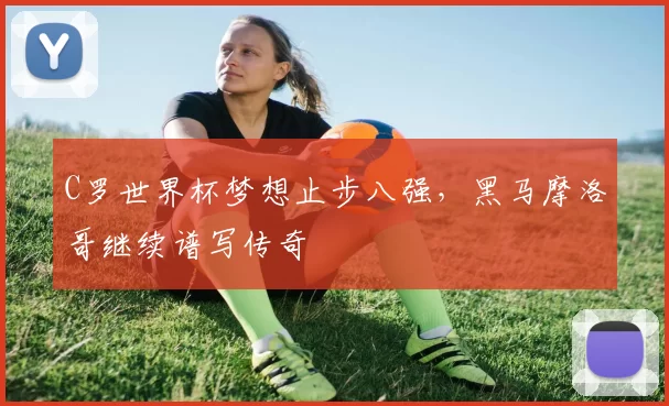 C罗世界杯梦想止步八强,黑马摩洛哥继续谱写传奇
