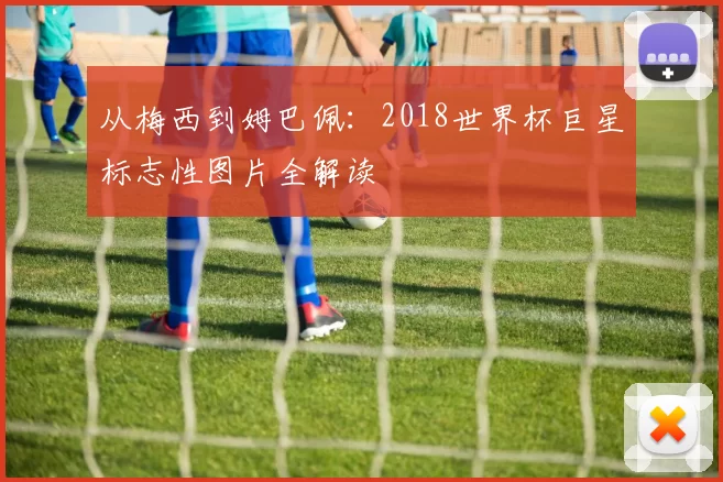 从梅西到姆巴佩：2018世界杯巨星标志性图片全解读