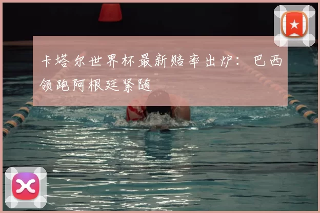 卡塔尔世界杯最新赔率出炉:巴西领跑阿根廷紧随