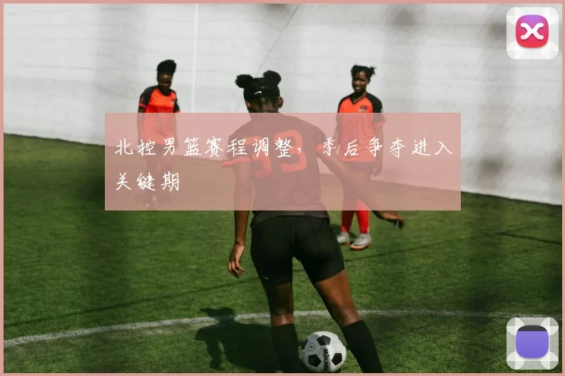 北控男篮赛程调整,季后争夺进入关键期