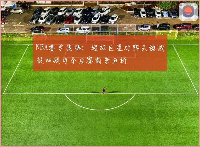 NBA赛季集锦：超级巨星对阵关键战役回顾与季后赛前景分析