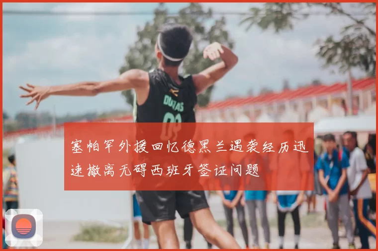 塞帕罕外援回忆德黑兰遇袭经历迅速撤离无碍西班牙签证问题