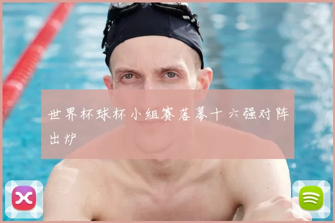 世界杯球杯小组赛落幕十六强对阵出炉