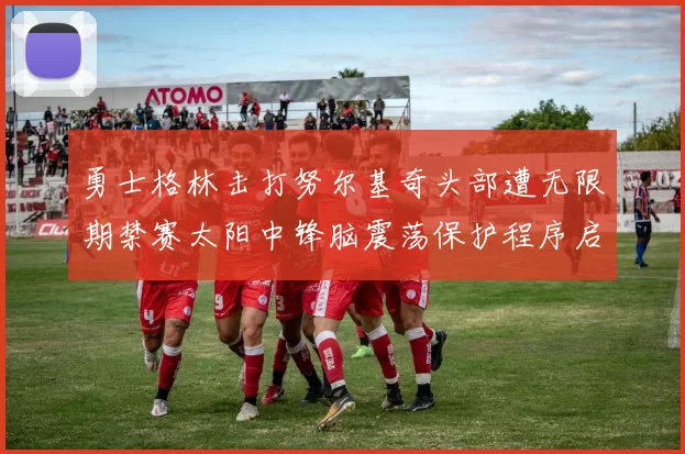勇士格林击打努尔基奇头部遭无限期禁赛太阳中锋脑震荡保护程序启动