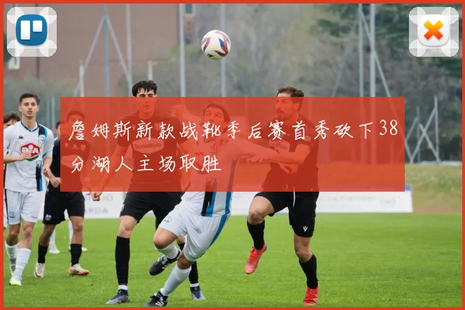 詹姆斯新款战靴季后赛首秀砍下38分湖人主场取胜