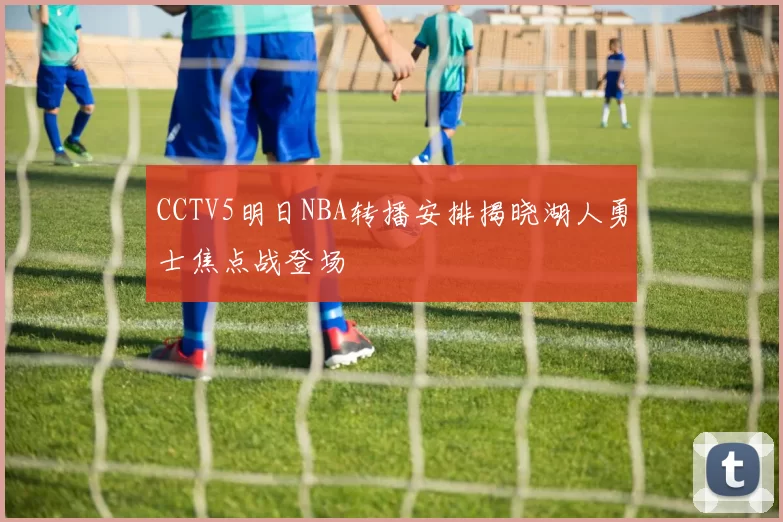 CCTV5明日NBA转播安排揭晓湖人勇士焦点战登场