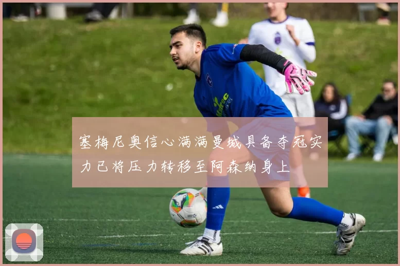 塞梅尼奥信心满满曼城具备夺冠实力已将压力转移至阿森纳身上