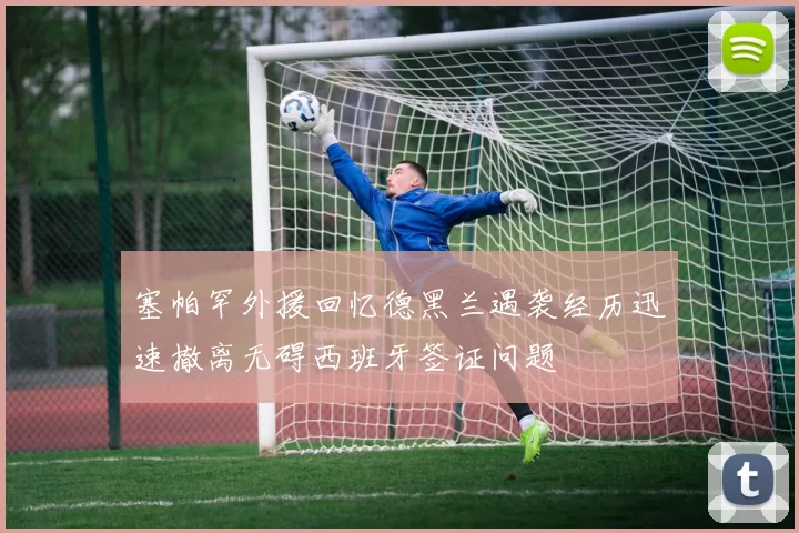 塞帕罕外援回忆德黑兰遇袭经历迅速撤离无碍西班牙签证问题
