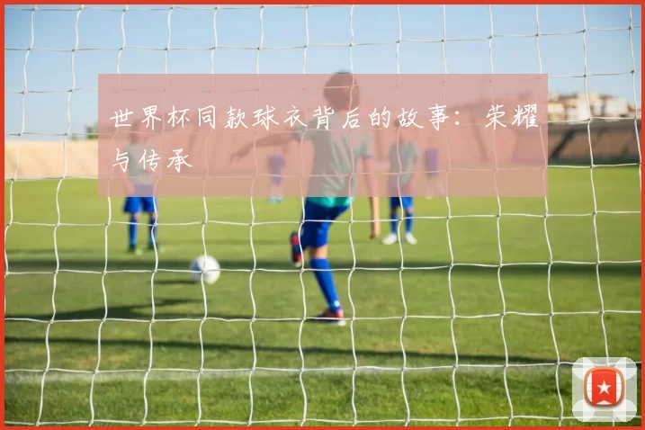 世界杯同款球衣背后的故事:荣耀与传承