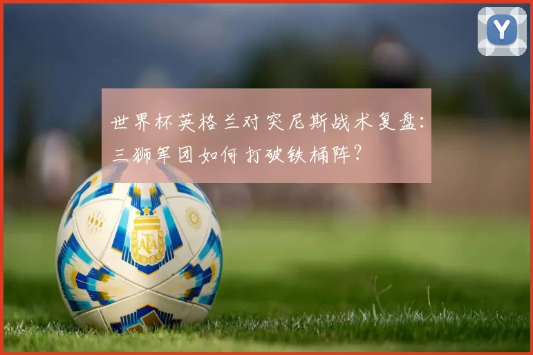 世界杯英格兰对突尼斯战术复盘:三狮军团如何打破铁桶阵?