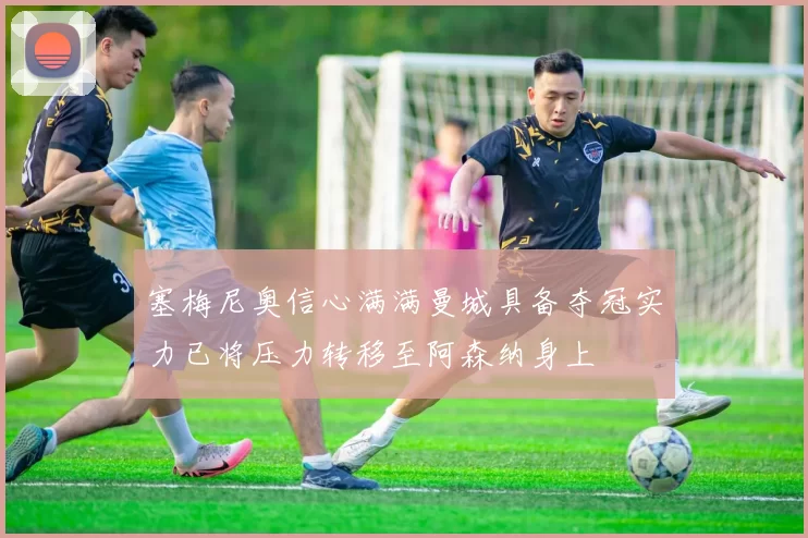 塞梅尼奥信心满满曼城具备夺冠实力已将压力转移至阿森纳身上