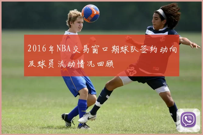 2016年NBA交易窗口期球队签约动向及球员流动情况回顾