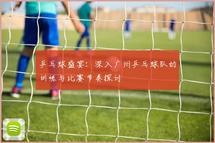 乒乓球盛宴：深入广州乒乓球队的训练与比赛节奏探讨