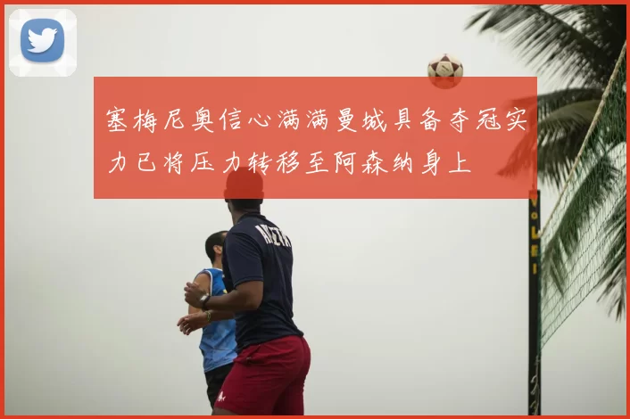 塞梅尼奥信心满满曼城具备夺冠实力已将压力转移至阿森纳身上