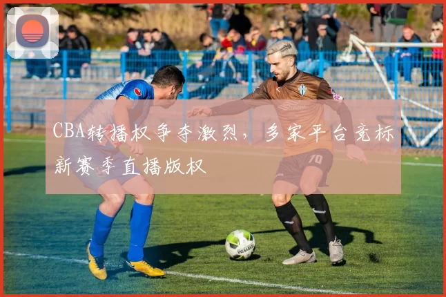 CBA转播权争夺激烈，多家平台竞标新赛季直播版权