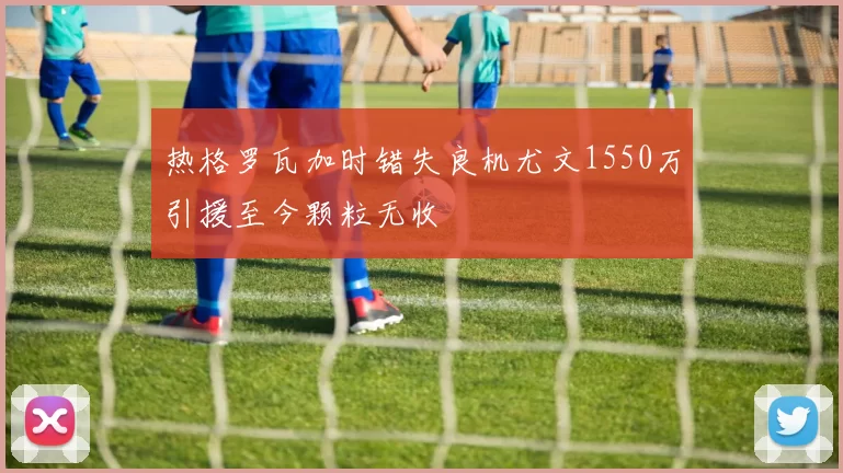 热格罗瓦加时错失良机尤文1550万引援至今颗粒无收
