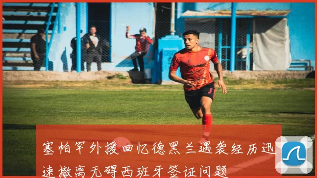 塞帕罕外援回忆德黑兰遇袭经历迅速撤离无碍西班牙签证问题