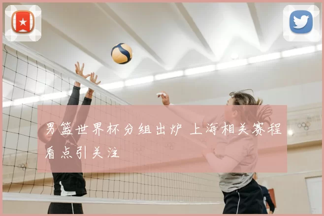 男篮世界杯分组出炉 上海相关赛程看点引关注