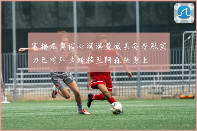 塞梅尼奥信心满满曼城具备夺冠实力已将压力转移至阿森纳身上