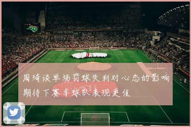 周琦谈单场罚球失利对心态的影响期待下赛季球队表现更佳