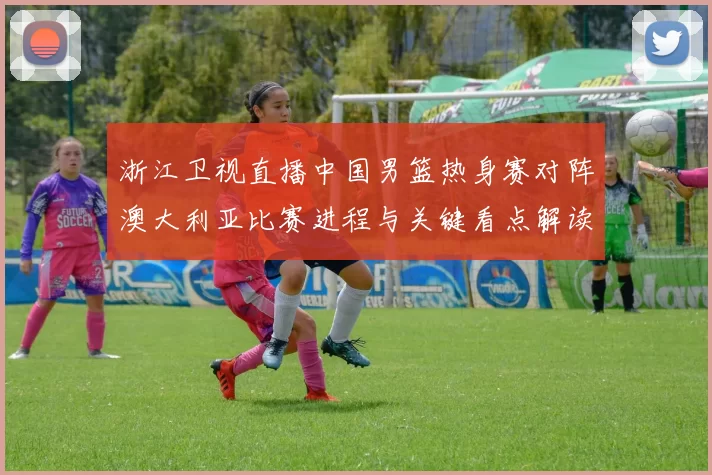 浙江卫视直播中国男篮热身赛对阵澳大利亚比赛进程与关键看点解读