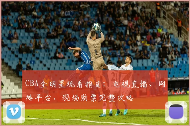 CBA全明星观看指南：电视直播、网络平台、现场购票完整攻略