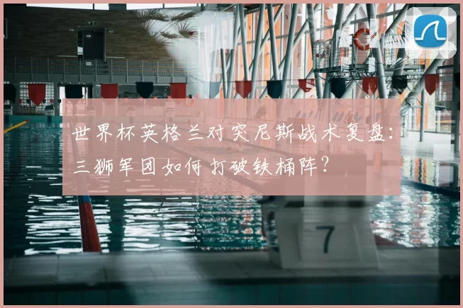 世界杯英格兰对突尼斯战术复盘:三狮军团如何打破铁桶阵?