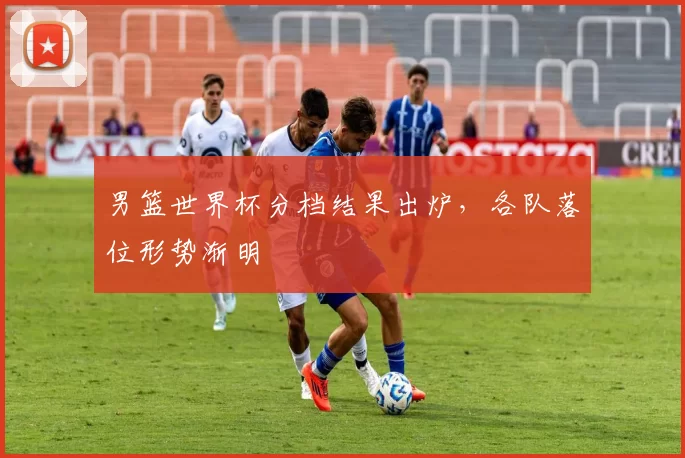 男篮世界杯分档结果出炉，各队落位形势渐明