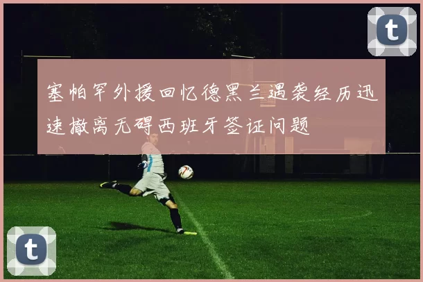 塞帕罕外援回忆德黑兰遇袭经历迅速撤离无碍西班牙签证问题