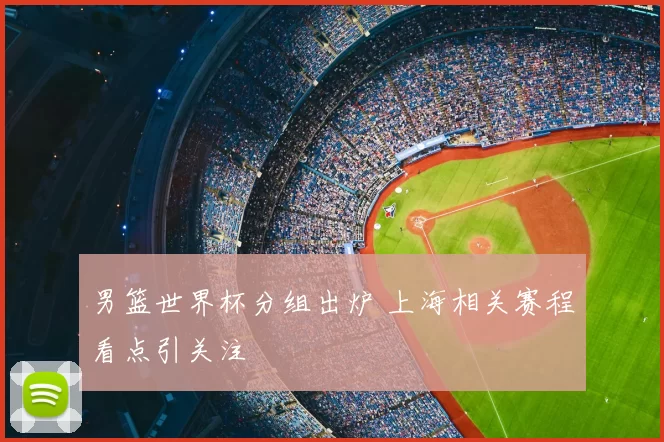 男篮世界杯分组出炉 上海相关赛程看点引关注