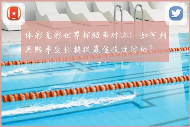 体彩竞彩世界杯赔率对比：如何利用赔率变化捕捉最佳投注时机？