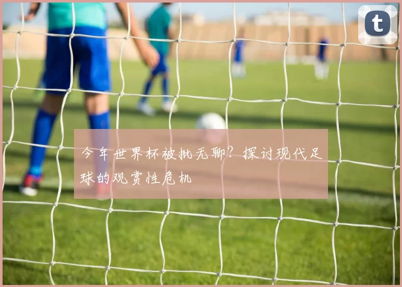 今年世界杯被批无聊?探讨现代足球的观赏性危机