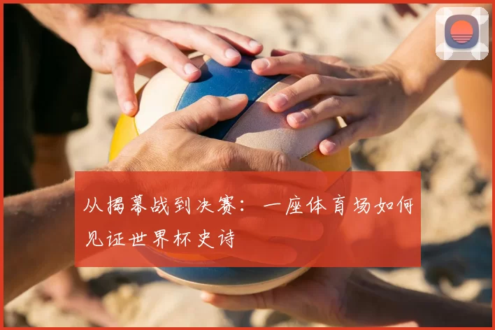 从揭幕战到决赛:一座体育场如何见证世界杯史诗