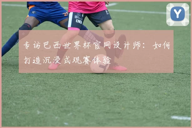 专访巴西世界杯官网设计师：如何打造沉浸式观赛体验