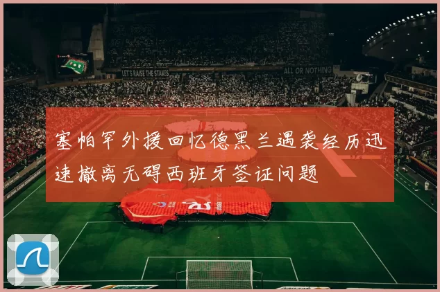 塞帕罕外援回忆德黑兰遇袭经历迅速撤离无碍西班牙签证问题
