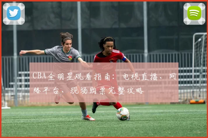 CBA全明星观看指南：电视直播、网络平台、现场购票完整攻略