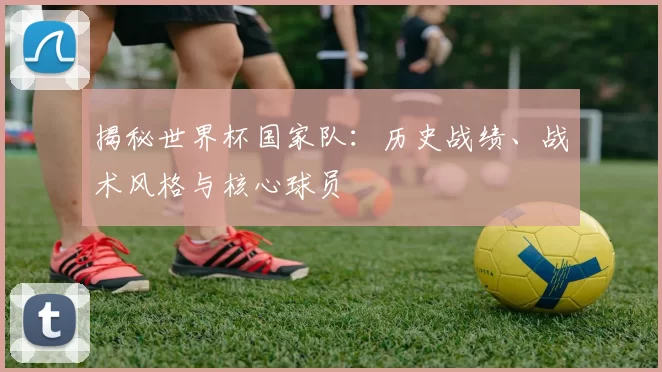 揭秘世界杯国家队：历史战绩、战术风格与核心球员