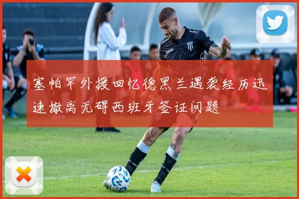 塞帕罕外援回忆德黑兰遇袭经历迅速撤离无碍西班牙签证问题