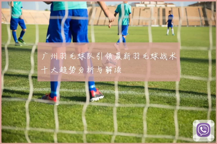 广州羽毛球队引领最新羽毛球战术十大趋势分析与解读