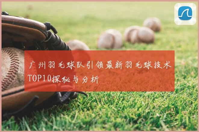 广州羽毛球队引领最新羽毛球技术TOP10探秘与分析