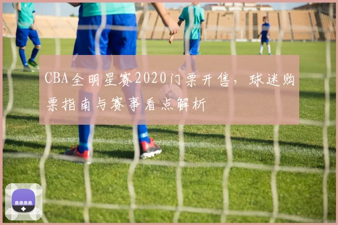CBA全明星赛2020门票开售，球迷购票指南与赛事看点解析