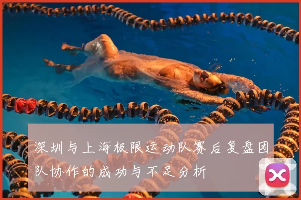 深圳与上海极限运动队赛后复盘团队协作的成功与不足分析