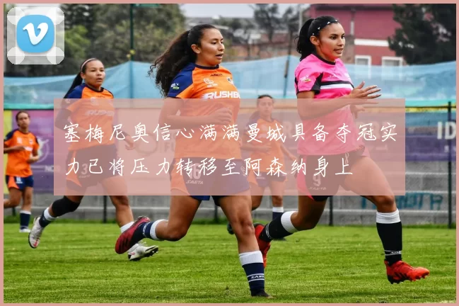 塞梅尼奥信心满满曼城具备夺冠实力已将压力转移至阿森纳身上