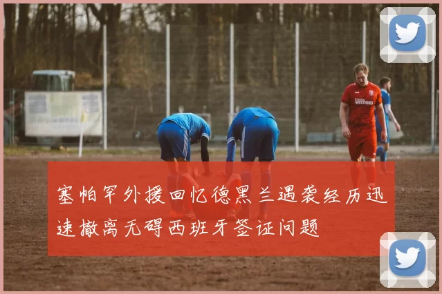 塞帕罕外援回忆德黑兰遇袭经历迅速撤离无碍西班牙签证问题