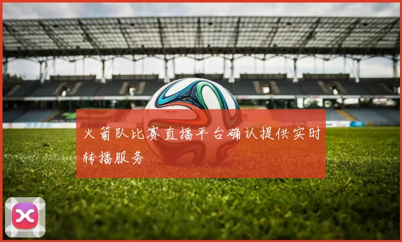 火箭队比赛直播平台确认提供实时转播服务