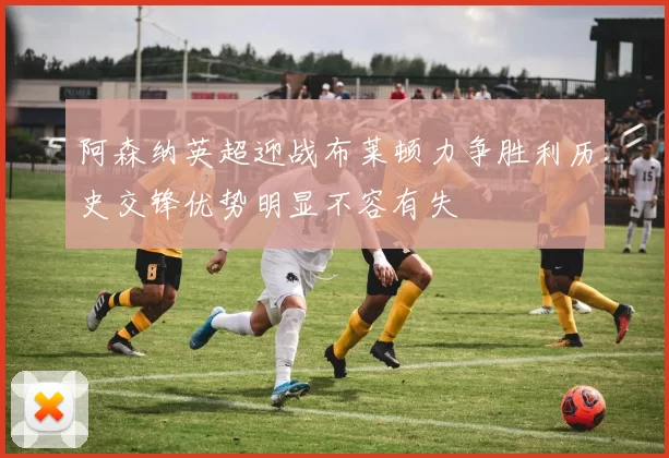 阿森纳英超迎战布莱顿力争胜利历史交锋优势明显不容有失