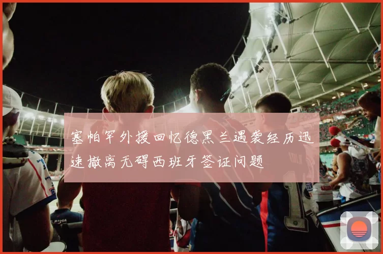 塞帕罕外援回忆德黑兰遇袭经历迅速撤离无碍西班牙签证问题