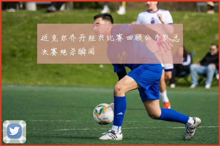 迈克尔乔丹经典比赛回顾公牛队总决赛绝杀瞬间