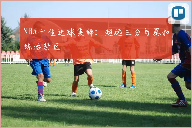 NBA十佳进球集锦：超远三分与暴扣统治禁区