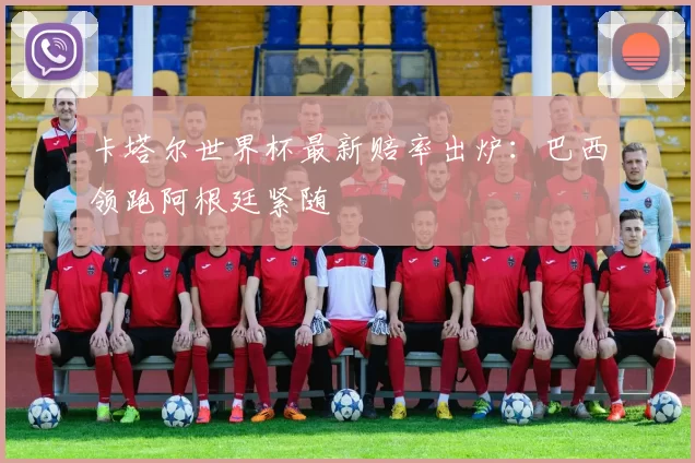 卡塔尔世界杯最新赔率出炉:巴西领跑阿根廷紧随